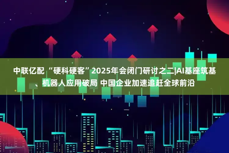 中联亿配 “硬科硬客”2025年会闭门研讨之二|AI基座筑基、机器人应用破局 中国企业加速追赶全球前沿