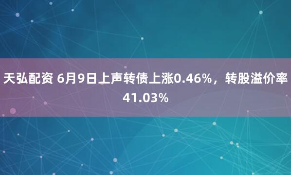 天弘配资 6月9日上声转债上涨0.46%，转股溢价率41.03%