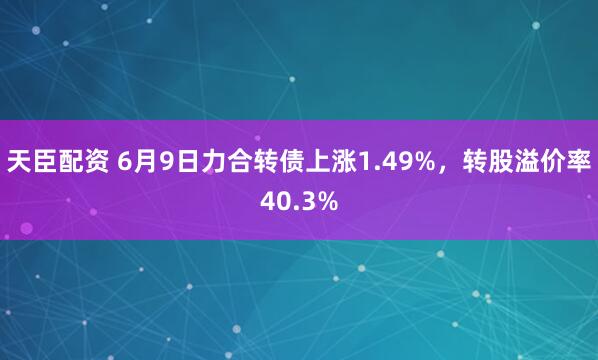 天臣配资 6月9日力合转债上涨1.49%，转股溢价率40.3%