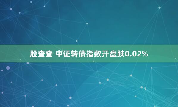 股查查 中证转债指数开盘跌0.02%