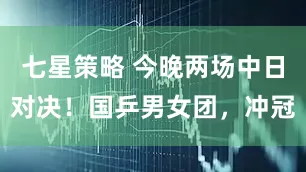 七星策略 今晚两场中日对决！国乒男女团，冲冠